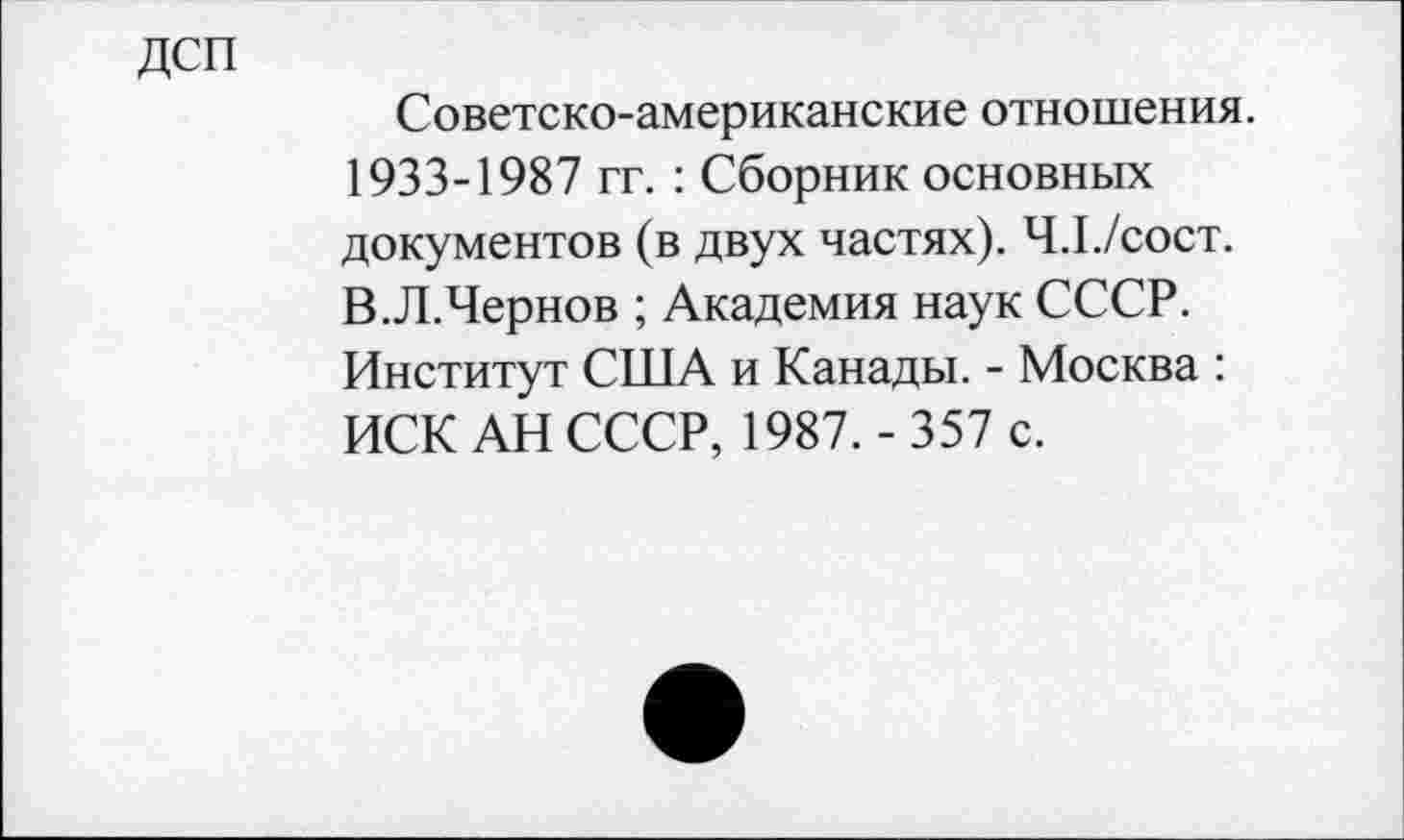 ﻿дсп
Советско-американские отношения. 1933-1987 гг. : Сборник основных документов (в двух частях). Ч.1./сост. В.Л.Чернов ; Академия наук СССР. Институт США и Канады. - Москва : ИСК АН СССР, 1987. - 357 с.